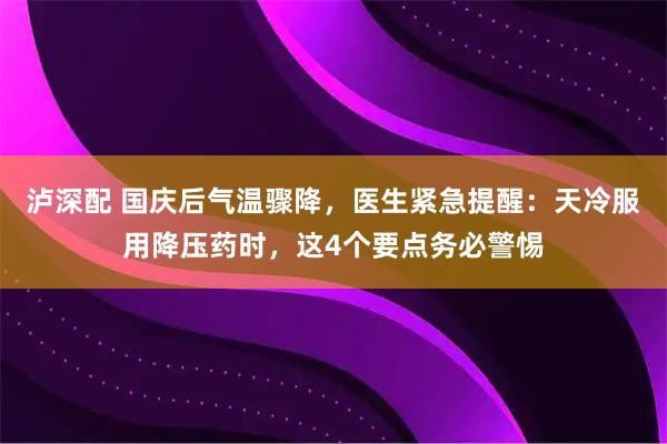 泸深配 国庆后气温骤降，医生紧急提醒：天冷服用降压药时，这4个要点务必警惕