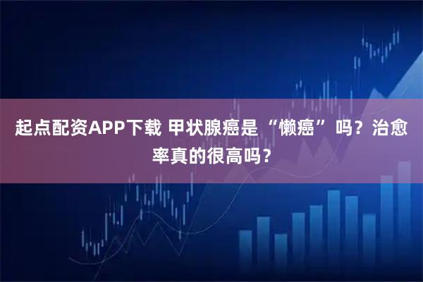 起点配资APP下载 甲状腺癌是 “懒癌” 吗？治愈率真的很高吗？