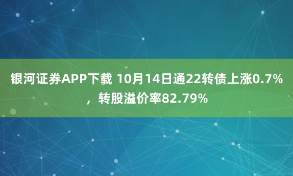 银河证券APP下载 10月14日通22转债上涨0.7%，转股溢价率82.79%