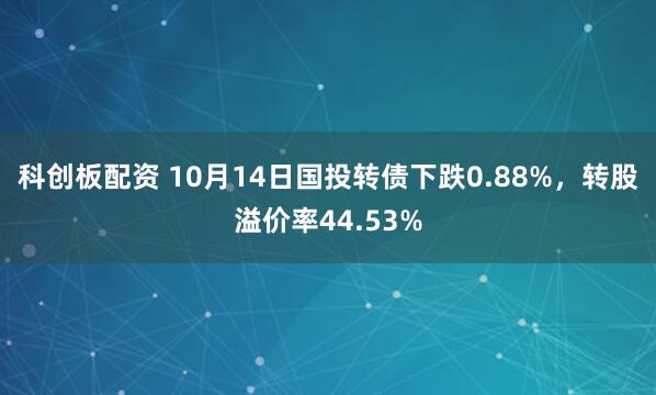 科创板配资 10月14日国投转债下跌0.88%，转股溢价率44.53%