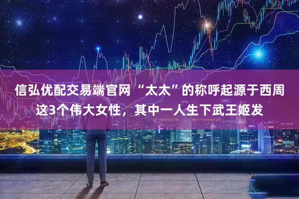 信弘优配交易端官网 “太太”的称呼起源于西周这3个伟大女性，其中一人生下武王姬发