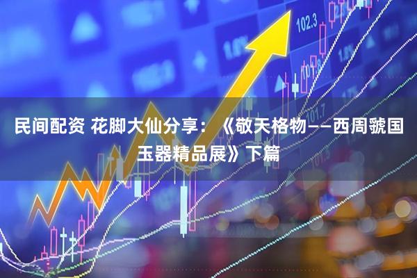 民间配资 花脚大仙分享：《敬天格物——西周虢国玉器精品展》下篇