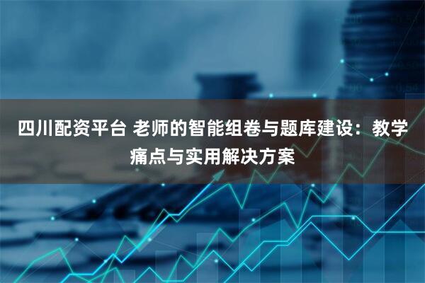 四川配资平台 老师的智能组卷与题库建设：教学痛点与实用解决方案