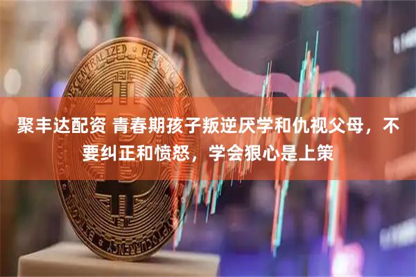 聚丰达配资 青春期孩子叛逆厌学和仇视父母，不要纠正和愤怒，学会狠心是上策