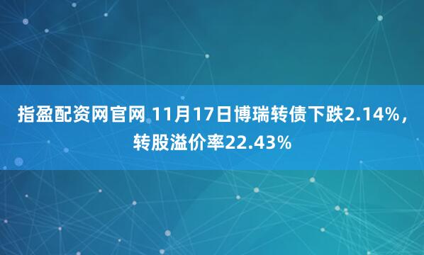 指盈配资网官网 11月17日博瑞转债下跌2.14%，转股溢价率22.43%