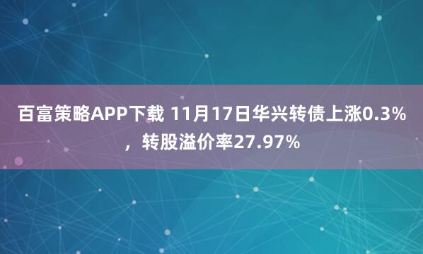 百富策略APP下载 11月17日华兴转债上涨0.3%，转股溢价率27.97%