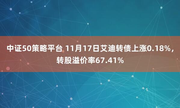中证50策略平台 11月17日艾迪转债上涨0.18%，转股溢价率67.41%