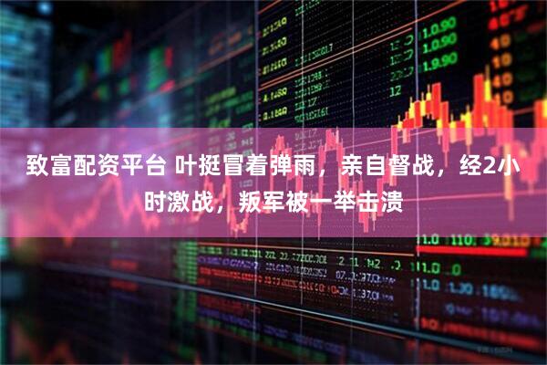 致富配资平台 叶挺冒着弹雨，亲自督战，经2小时激战，叛军被一举击溃