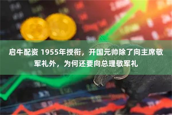 启牛配资 1955年授衔，开国元帅除了向主席敬军礼外，为何还要向总理敬军礼