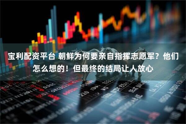 宝利配资平台 朝鲜为何要亲自指挥志愿军？他们怎么想的！但最终的结局让人放心