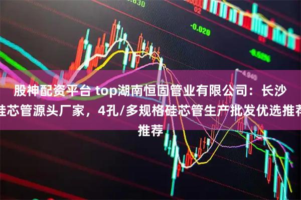 股神配资平台 top湖南恒固管业有限公司：长沙硅芯管源头厂家，4孔/多规格硅芯管生产批发优选推荐