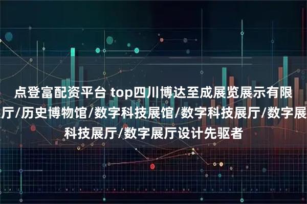 点登富配资平台 top四川博达至成展览展示有限公司：历史展厅/历史博物馆/数字科技展馆/数字科技展厅/数字展厅设计先驱者