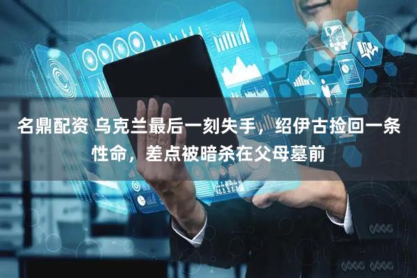 名鼎配资 乌克兰最后一刻失手，绍伊古捡回一条性命，差点被暗杀在父母墓前