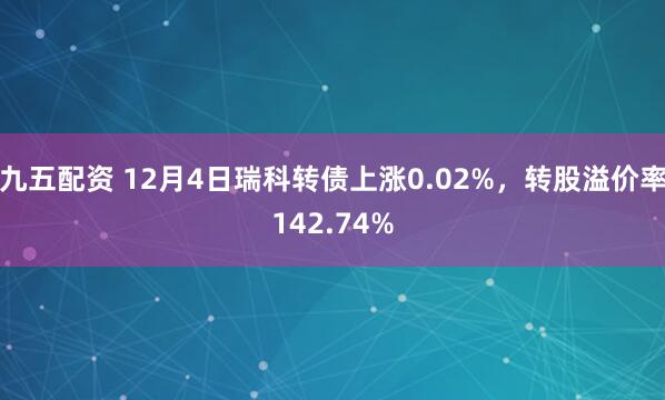 九五配资 12月4日瑞科转债上涨0.02%，转股溢价率142.74%