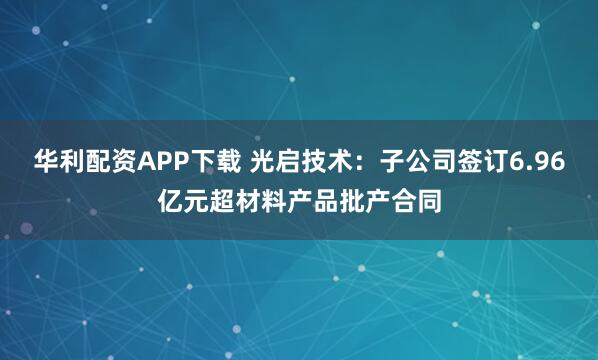 华利配资APP下载 光启技术：子公司签订6.96亿元超材料产品批产合同