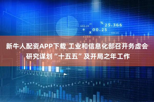 新牛人配资APP下载 工业和信息化部召开务虚会 研究谋划“十五五”及开局之年工作