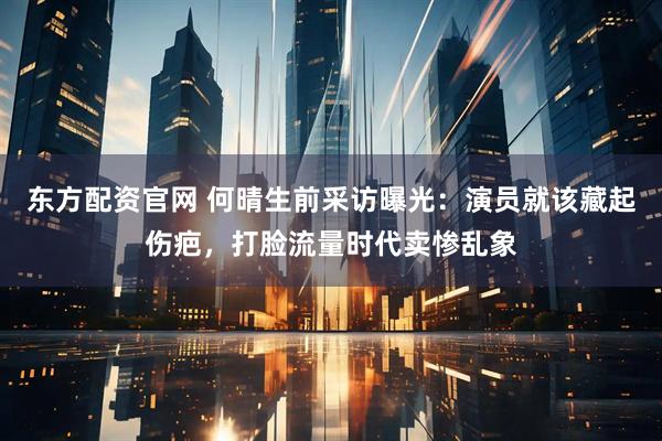 东方配资官网 何晴生前采访曝光：演员就该藏起伤疤，打脸流量时代卖惨乱象