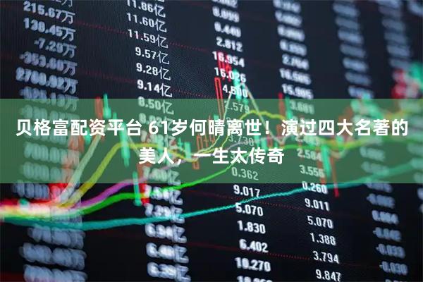贝格富配资平台 61岁何晴离世！演过四大名著的美人，一生太传奇
