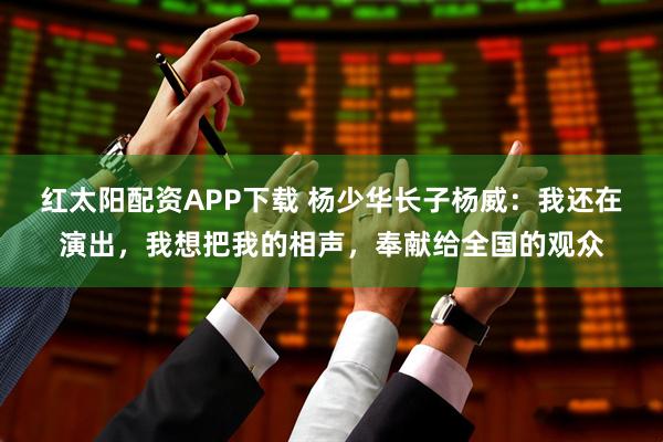 红太阳配资APP下载 杨少华长子杨威：我还在演出，我想把我的相声，奉献给全国的观众