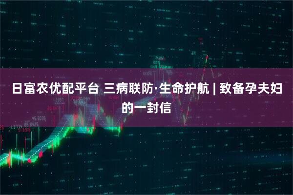 日富农优配平台 三病联防·生命护航 | 致备孕夫妇的一封信