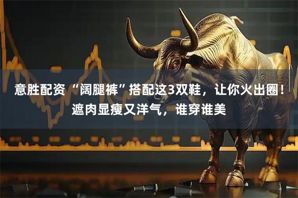 意胜配资 “阔腿裤”搭配这3双鞋，让你火出圈！遮肉显瘦又洋气，谁穿谁美