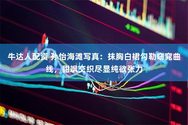 牛达人配资 孙怡海滩写真：抹胸白裙勾勒窈窕曲线，甜飒交织尽显纯欲张力