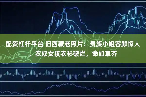 配资杠杆平台 旧西藏老照片：贵族小姐容颜惊人，农奴女孩衣衫破烂，命如草芥