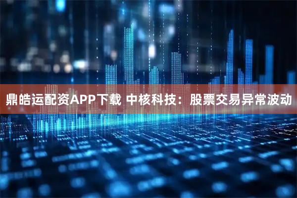 鼎皓运配资APP下载 中核科技：股票交易异常波动