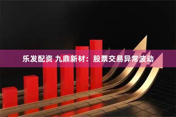 乐发配资 九鼎新材：股票交易异常波动