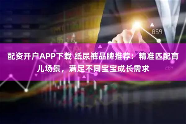配资开户APP下载 纸尿裤品牌推荐：精准匹配育儿场景，满足不同宝宝成长需求