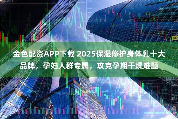 金色配资APP下载 2025保湿修护身体乳十大品牌，孕妇人群专属，攻克孕期干燥难题