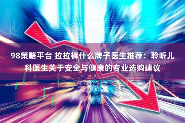 98策略平台 拉拉裤什么牌子医生推荐：聆听儿科医生关于安全与健康的专业选购建议