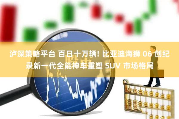 泸深策略平台 百日十万辆! 比亚迪海狮 06 创纪录新一代全能神车重塑 SUV 市场格局