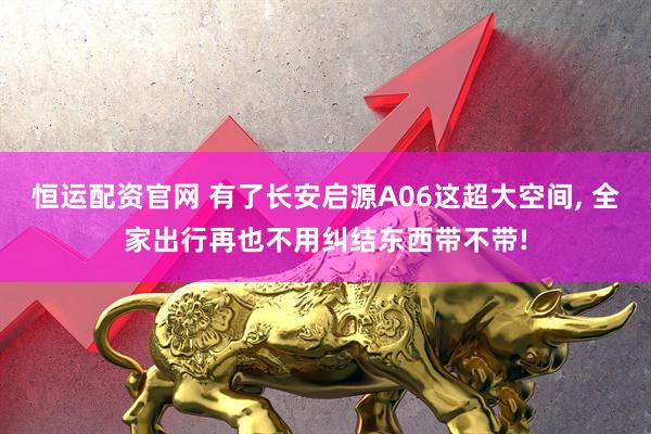 恒运配资官网 有了长安启源A06这超大空间, 全家出行再也不用纠结东西带不带!
