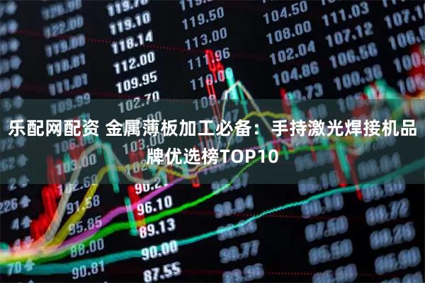 乐配网配资 金属薄板加工必备：手持激光焊接机品牌优选榜TOP10