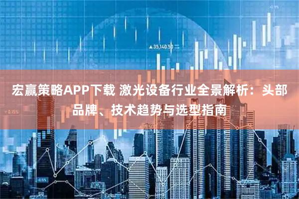 宏赢策略APP下载 激光设备行业全景解析：头部品牌、技术趋势与选型指南