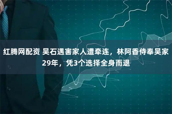 红腾网配资 吴石遇害家人遭牵连，林阿香侍奉吴家29年，凭3个选择全身而退
