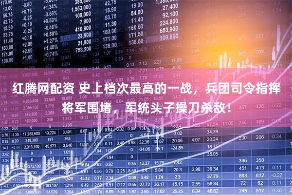 红腾网配资 史上档次最高的一战，兵团司令指挥将军围堵，军统头子操刀杀敌！