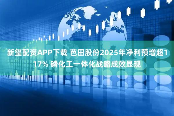 新玺配资APP下载 芭田股份2025年净利预增超117% 磷化工一体化战略成效显现