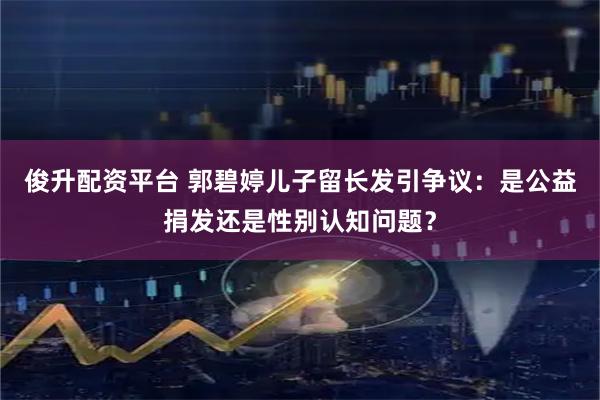 俊升配资平台 郭碧婷儿子留长发引争议：是公益捐发还是性别认知问题？