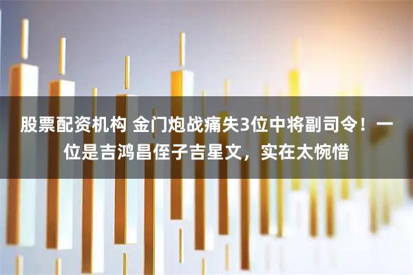股票配资机构 金门炮战痛失3位中将副司令！一位是吉鸿昌侄子吉星文，实在太惋惜