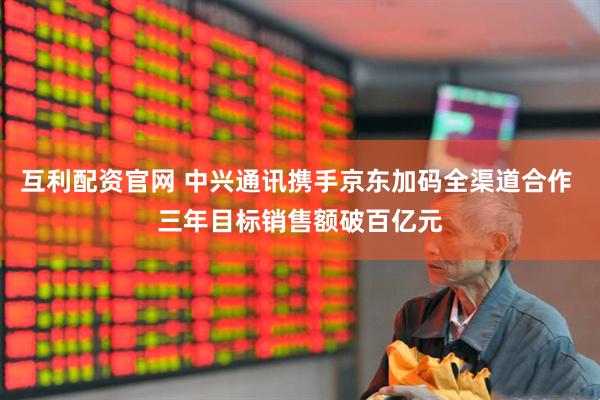 互利配资官网 中兴通讯携手京东加码全渠道合作 三年目标销售额破百亿元