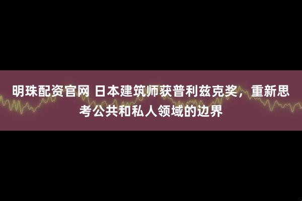明珠配资官网 日本建筑师获普利兹克奖，重新思考公共和私人领域的边界