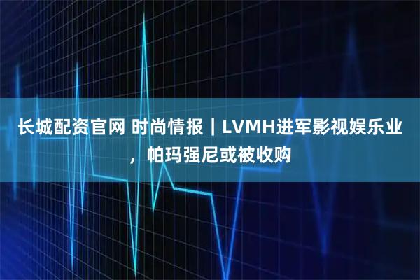 长城配资官网 时尚情报｜LVMH进军影视娱乐业，帕玛强尼或被收购