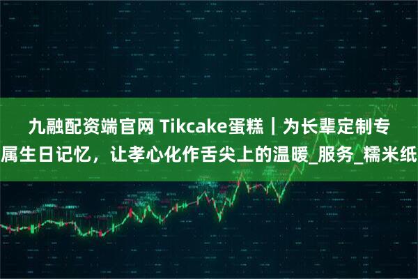 九融配资端官网 Tikcake蛋糕｜为长辈定制专属生日记忆，让孝心化作舌尖上的温暖_服务_糯米纸