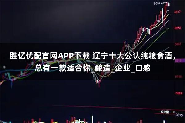 胜亿优配官网APP下载 辽宁十大公认纯粮食酒，总有一款适合你_酿造_企业_口感