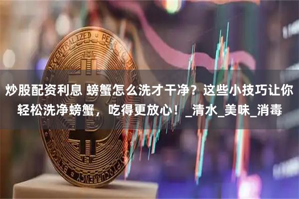 炒股配资利息 螃蟹怎么洗才干净？这些小技巧让你轻松洗净螃蟹，吃得更放心！_清水_美味_消毒