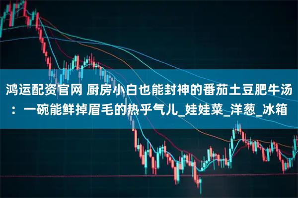 鸿运配资官网 厨房小白也能封神的番茄土豆肥牛汤：一碗能鲜掉眉毛的热乎气儿_娃娃菜_洋葱_冰箱
