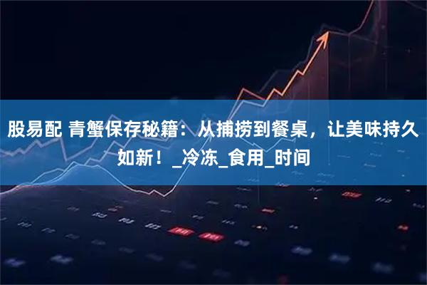 股易配 青蟹保存秘籍：从捕捞到餐桌，让美味持久如新！_冷冻_食用_时间