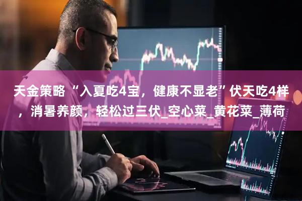 天金策略 “入夏吃4宝，健康不显老”伏天吃4样，消暑养颜，轻松过三伏_空心菜_黄花菜_薄荷